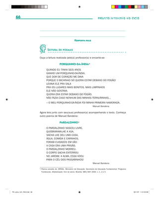 66                                                                                         PROJETO INTENSIVO NO CICLO




                                                                     Resposta: bule


                                      L EITURA     DE POEMAS


                              Ouça a leitura realizada pelo(a) professor(a) e encante-se:

                                                    PORQUINHO-DA-ÍNDIA*
                                     QUANDO EU TINHA SEIS ANOS
                                     GANHEI UM PORQUINHO-DA-ÍNDIA.
                                     QUE DOR DE CORAÇÃO ME DAVA
                                     PORQUE O BICHINHO SÓ QUERIA ESTAR DEBAIXO DO FOGÃO!
                                     LEVAVA ELE PRA SALA
                                     PRA OS LUGARES MAIS BONITOS, MAIS LIMPINHOS
                                     ELE NÃO GOSTAVA:
                                     QUERIA ERA ESTAR DEBAIXO DO FOGÃO.
                                     NÃO FAZIA CASO NENHUM DAS MINHAS TERNURINHAS...
                                     – O MEU PORQUINHO-DA-ÍNDIA FOI MINHA PRIMEIRA NAMORADA.
                                                                                         Manuel Bandeira

                              Agora leia junto com seu(sua) professor(a) acompanhando o texto. Conheça
                              outro poema de Manuel Bandeira:

                                                    PARDALZINHO*
                                     O PARDALZINHO NASCEU LIVRE.
                                     QUEBRARAM-LHE A ASA.
                                     SACHA LHE DEU UMA CASA,
                                     ÁGUA, COMIDA E CARINHOS.
                                     FORAM CUIDADOS EM VÃO:
                                     A CASA ERA UMA PRISÃO,
                                     O PARDALZINHO MORREU.
                                     O CORPO SACHA ENTERROU
                                     NO JARDIM; A ALMA, ESSA VOOU
                                     PARA O CÉU DOS PASSARINHOS!
                                                                                         Manuel Bandeira

                              * Poema extraído de: BRASIL. Ministério da Educação. Secretaria de Educação Fundamental. Programa
                                Fundescola. Alfabetização: livro do aluno. Brasília: MEC/SEF, 2000. v. 1, 2 e 3.




PIC_aluno_Vol1_RIC2.indd 66                                                                                                       30/11/07 11:01:03 AM
 