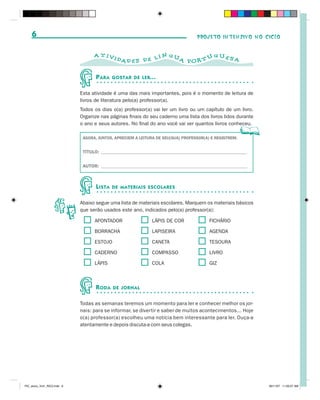 6                                                                             PROJETO INTENSIVO NO CICLO


                                   A T IVI                    N GU           GUES
                                              DAD E S D E L Í      A POR T U      A


                                    P ARA    GOSTAR DE LER...


                             Esta atividade é uma das mais importantes, pois é o momento de leitura de
                             livros de literatura pelo(a) professor(a).
                             Todos os dias o(a) professor(a) vai ler um livro ou um capítulo de um livro.
                             Organize nas páginas finais do seu caderno uma lista dos livros lidos durante
                             o ano e seus autores. No final do ano você vai ver quantos livros conheceu.

                              AGORA, JUNTOS, APRECIEM A LEITURA DE SEU(SUA) PROFESSOR(A) E REGISTREM:


                              TÍTULO: ______________________________________________________________


                              AUTOR: ______________________________________________________________



                                    L ISTA   DE MATERIAIS ESCOLARES


                             Abaixo segue uma lista de materiais escolares. Marquem os materiais básicos
                             que serão usados este ano, indicados pelo(a) professor(a):

                                   APONTADOR                 LÁPIS DE COR               FICHÁRIO

                                   BORRACHA                  LAPISEIRA                  AGENDA

                                   ESTOJO                    CANETA                     TESOURA

                                   CADERNO                   COMPASSO                   LIVRO

                                   LÁPIS                     COLA                       GIZ



                                    R ODA    DE JORNAL


                             Todas as semanas teremos um momento para ler e conhecer melhor os jor-
                             nais: para se informar, se divertir e saber de muitos acontecimentos... Hoje
                             o(a) professor(a) escolheu uma notícia bem interessante para ler. Ouça-a
                             atentamente e depois discuta-a com seus colegas.




PIC_aluno_Vol1_RIC2.indd 6                                                                                   30/11/07 11:00:07 AM
 