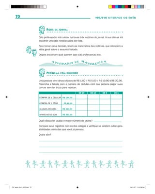 70                                                                              PROJETO INTENSIVO NO CICLO



                                     R ODA   DE JORNAL


                              O(A) professor(a) irá colocar na lousa três notícias do jornal. A sua classe irá
                              escolher uma das notícias para ser lida.

                              Para tomar essa decisão, leiam as manchetes das notícias, que oferecem a
                              idéia geral sobre o assunto tratado.

                              Depois escolham qual querem que o(a) professor(a) leia.

                                           AT                         MA                   A
                                                IVID AD ES D E              TEMÁ T I C


                                     P ROBLEMA    COM DINHEIRO


                              Uma pessoa tem várias cédulas de R$ 1,00 / R$ 5,00 / R$ 10,00 e R$ 20,00.
                              Preencha a tabela com o número de cédulas com que poderia pagar suas
                              contas sem ter troco para receber.

                                                                    DE 20      DE 10      DE 5       DE 1

                              COMPRA DE 1 CELULAR R$ 196,00

                              COMPRA DE 1 TÊNIS      R$ 46,00

                              ALUGUEL DE CASA       R$ 220,00

                              APARELHO DE SOM       R$ 450,00


                              Qual cédula foi usada o maior número de vezes? ______________________

                              Compare seus registros com os dos colegas e verifique se existem outras pos-
                              sibilidades além das que você já pensou.

                              Quais são?




                  BCDBCDBCDBCDBCD

PIC_aluno_Vol1_RIC2.indd 70                                                                                      30/11/07 11:01:06 AM
 