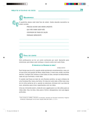 PROJETO INTENSIVO NO CICLO                                                                                                    79


                                      Q UADRINHAS

                              A quadrinha abaixo está toda fora de ordem. Vocês deverão escrevê-la na
                              ordem correta:
                                            PRECISA ACHAR UMA ARARA URGENTE
                                            QUE NÃO SAIBA DIZER NÃO
                                            CONTADOR DE PIADA DE SALÃO
                                            PAPAGAIO IMPACIENTE




                                      F INAL    DO CONTO


                              O(A) professor(a) vai ler um conto conhecido por você. Aproveite para
                              rememorar, pois talvez você conheça o mesmo conto com outro título.

                                                       O PRÍNCIPE-RÃ OU HENRIQUE DE FERRO*
                                                                                                        Irmãos Grimm

                              Num tempo que já se foi, quando ainda aconteciam encantamentos, viveu um
                              rei que tinha uma porção de filhas, todas lindas. A mais nova, então, era linda
                              demais. O próprio Sol, embora a visse todos os dias, sempre se deslumbrava,
                              cada vez que iluminava o rosto dela.
                              O castelo real ficava ao lado de uma floresta sombria, na qual, embaixo de
                              uma frondosa tília, havia uma fonte. Em dias de muito calor, a filha mais nova
                              do rei vinha sentar-se ali e, quando se aborrecia, brincava com sua bola de
                              ouro, atirando-a para cima e apanhando-a com as mãos.
                              Uma vez, brincando assim, a bola de ouro, jogada para o ar, não voltou para as
                              mãos dela. Caiu na relva, rolou para a fonte e desapareceu nas suas águas
                              profundas.


                              * Texto extraído de: BRASIL. Ministério da Educação. Secretaria de Educação Fundamental. Programa
                                Fundescola. Alfabetização: livro do aluno. Brasília: MEC/SEF, 2000. v. 1, 2 e 3.




PIC_aluno_Vol1_RIC2.indd 79                                                                                                       30/11/07 11:01:13 AM
 
