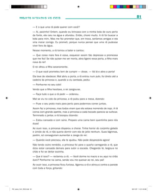 PROJETO INTENSIVO NO CICLO                                                                                   81

                              — E o que uma rã pode querer com você?
                              — Ai, paizinho! Ontem, quando eu brincava com a minha bola de ouro perto
                              da fonte, ela caiu na água e afundou. Então, chorei muito. A rã foi buscar a
                              bola para mim. Mas me fez prometer que, em troca, seríamos amigas e ela
                              viria morar comigo. Eu prometi, porque nunca pensei que uma rã pudesse
                              viver fora da água.
                              Nesse momento, a rã tornou a bater e cantou:
                              — Que coisa mais feia é essa, esquecer assim tão depressa a promessa
                              que me fez! Se não quiser me ver morta, abra ligeiro essa porta, a filha mais
                              nova do rei!
                              O rei olhou a filha severamente.
                              — O que você prometeu tem de cumprir — disse. — Vá lá e abra a porta!
                              Ela teve de obedecer. Mal abriu a porta, a rã entrou num pulo, foi direto até a
                              cadeira da princesa e, quando a viu sentada, pediu:
                              — Ponha-me no seu colo!
                              Vendo que a filha hesitava, o rei zangou-se.
                              — Faça tudo o que a rã pedir — ordenou.
                              Mal se viu no colo da princesa, a rã pulou para a mesa, dizendo:
                              — Puxe o seu prato mais para perto para podermos comer juntas.
                              Assim fez a princesa, mas todos viram que ela estava morrendo de nojo. A rã
                              comia com grande apetite, mas a princesa a cada bocado parecia se sufocar.
                              Terminado o jantar, a rã bocejou dizendo:
                              — Estou cansada e com sono. Prepare uma cama bem quentinha para nós
                              duas!
                              Ao ouvir isso, a princesa disparou a chorar. Tinha horror do corpinho gelado
                              e úmido da rã, e não queria dormir com ela de jeito nenhum. Suas lágrimas,
                              porém, só conseguiram aumentar a zanga do rei:
                              — Quando você precisou, ela te ajudou. Não pode desprezá-la agora!
                              Não tendo outro remédio, a princesa foi para o quarto carregando a rã, que
                              dizia estar cansada demais para subir a escada. Chegando lá, largou-a no
                              chão e foi se deitar sozinha.
                              — Que é isso? — reclamou a rã. — Você dorme no macio e eu aqui no chão
                              duro? Ponha-me na cama, senão vou me queixar ao rei, seu pai!
                              Ao ouvir isso, a princesa ficou furiosa. Agarrou a rã e atirou-a contra a parede
                              com toda a força, gritando:




PIC_aluno_Vol1_RIC2.indd 81                                                                                      30/11/07 11:01:16 AM
 