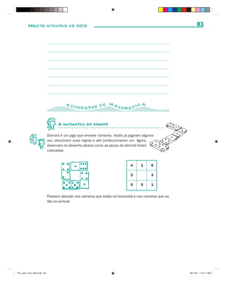 PROJETO INTENSIVO NO CICLO                                                                            83




                                         AT                       MA                  A
                                              IVID AD ES D E           TEMÁ T I C



                                    A   MATEMÁTICA DO DOMINÓ


                              Dominó é um jogo que envolve números. Vocês já jogaram alguma
                              vez, discutiram suas regras e até confeccionaram um. Agora,
                              observem no desenho abaixo como as peças do dominó foram
                              colocadas.



                                                                               4     1      6

                                                                               2            4

                                                                               5     5      1


                              Prestem atenção nos números que estão na horizontal e nos números que es-
                              tão na vertical.




PIC_aluno_Vol1_RIC2.indd 83                                                                               30/11/07 11:01:17 AM
 
