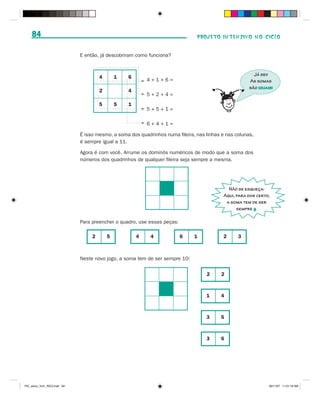 84                                                                          PROJETO INTENSIVO NO CICLO


                              E então, já descobriram como funciona?


                                                                                                         Já sei!
                                       4       1   6
                                                           4+1+6=                                      As somas
                                                                                                       são iguais!



                                                                                     i
                                       2           4
                                                           5+2+4=
                                       5       5   1
                                                           5+5+1=

                                                           6+4+1=

                              É isso mesmo, a soma dos quadrinhos numa fileira, nas linhas e nas colunas,
                              é sempre igual a 11.

                              Agora é com você. Arrume os dominós numéricos de modo que a soma dos
                              números dos quadrinhos de qualquer fileira seja sempre a mesma.




                                                                                              Não se esqueça:
                                                                                            Aqui, para dar certo,
                                                                                             a soma tem de ser
                                                                                                  sempre .

                              Para preencher o quadro, use essas peças:

                                   2       5           4    4             6    1           2      3



                              Neste novo jogo, a soma tem de ser sempre 10:


                                                                                    2      2



                                                                                    1     4



                                                                                    3     5



                                                                                    3     6




PIC_aluno_Vol1_RIC2.indd 84                                                                                     30/11/07 11:01:18 AM
 