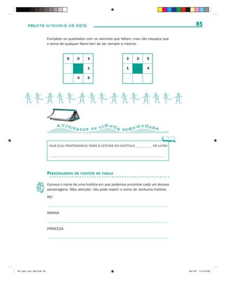 PROJETO INTENSIVO NO CICLO                                                                          85

                              Complete os quadrados com os dominós que faltam, mas não esqueça que
                              a soma de qualquer fileira tem de ser sempre a mesma.



                                          6     0     3                      3      2     5

                                                      1                      1            4

                                                4     5




      BCDBCDBCDBCDBCD
                                    A T IVI                   N GU           GUES
                                              DAD E S D E L Í      A POR T U      A



                               HOJE O(A) PROFESSOR(A) FARÁ A LEITURA DO CAPÍTULO __________ DO LIVRO

                                _____________________________________________________________________




                              P ERSONAGENS    DE CONTOS DE FADAS


                              Escreva o nome de uma história em que podemos encontrar cada um desses
                              personagens. Mas atenção: não pode repetir o nome de nenhuma história.

                              REI



                              RAINHA



                              PRINCESA




PIC_aluno_Vol1_RIC2.indd 85                                                                             30/11/07 11:01:19 AM
 