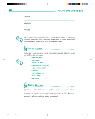 86                                                                              PROJETO INTENSIVO NO CICLO


                              CAÇADOR



                              MADRASTA



                              PRÍNCIPE



                              Agora apresente sua lista de histórias a um colega e leia para ele o que você
                              escreveu. Conversem sobre como cada um escreveu os títulos das histórias
                              e dêem dicas um para o outro sobre a forma de escrever.



                                     C ONTOS    DE BRUXAS


                              Abaixo vocês encontram uma lista de histórias conhecidas. Façam um círculo
                              nas histórias que têm bruxa.
                                         O PATINHO FEIO
                                         RAPUNZEL
                                         BRANCA DE NEVE
                                         CHAPEUZINHO VERMELHO
                                         A BELA ADORMECIDA
                                         CINDERELA
                                         O GATO DE BOTAS
                                         JOÃO E MARIA
                                         O REI-SAPO



                                     L EITURA   DE POEMAS


                              Hoje faremos a leitura de dois poemas que falam sobre o mesmo tema: cidade.

                              Um deles é de Carlos Drummond de Andrade e o outro é de Mário Quintana.

                              Acompanhe a leitura realizada pelo(a) professor(a).




PIC_aluno_Vol1_RIC2.indd 86                                                                                   30/11/07 11:01:19 AM
 