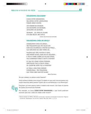 PROJETO INTENSIVO NO CICLO                                                                                                    87

                                            CIDADEZINHA QUALQUER*
                                            CASAS ENTRE BANANEIRAS
                                            MULHERES ENTRE LARANJEIRAS
                                            POMAR AMOR CANTAR.
                                            UM HOMEM VAI DEVAGAR.
                                            UM CACHORRO VAI DEVAGAR.
                                            UM BURRO VAI DEVAGAR.
                                            DEVAGAR... AS JANELAS OLHAM.
                                            ETA VIDA BESTA, MEU DEUS.
                                                                       Carlos Drummond de Andrade


                                            CIDADEZINHA CHEIA DE GRAÇA*
                                            CIDADEZINHA CHEIA DE GRAÇA...
                                            TÃO PEQUENINA QUE ATÉ CAUSA DÓ!
                                            COM SEUS BURRICOS A PASTAR NA PRAÇA...
                                            SUA IGREJINHA DE UMA TORRE SÓ...
                                            NUVENS QUE VÊM, NUVENS E ASAS,
                                            NÃO PARAM NUNCA, NEM UM SÓ SEGUNDO...
                                            E FICA A TORRE SOBRE AS VELHAS CASAS,
                                            FICA CISMANDO COMO É VASTO O MUNDO!
                                            EU QUE DE LONGE VENHO PERDIDO,
                                            SEM POUSO FIXO (A TRISTE SINA!),
                                            AH, QUEM ME DERA TER LÁ NASCIDO!
                                            LÁ TODA A VIDA PODE MORAR!
                                            CIDADEZINHA...TÃO PEQUENINA
                                            QUE TODA CABE NUM SÓ OLHAR!
                                                                                      Mário Quintana

                              De que cidades os poetas estão falando?

                              Você conhece cidades como essas? A cidade em que você mora se parece com
                              essas descritas pelos poetas? Quais são as semelhanças e as diferenças?

                              Escrevam um novo poema sobre a cidade onde moram, com base no poema
                              de Carlos Drummond de Andrade.

                              Por exemplo, no verso CASAS ENTRE BANANEIRAS, o que vocês poderiam
                              escrever para dar a idéia da cidade onde moram?

                              * Poema extraído de: BRASIL. Ministério da Educação. Secretaria de Educação Fundamental. Programa
                                Fundescola. Alfabetização: livro do aluno. Brasília: MEC/SEF, 2000. v. 1, 2 e 3.




PIC_aluno_Vol1_RIC2.indd 87                                                                                                       30/11/07 11:01:20 AM
 