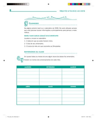 8                                                                          PROJETO INTENSIVO NO CICLO


                                         AT                          MA                A
                                              IVID AD ES D E              TEMÁ T I C


                                    C ALENDÁRIO

                             Na página anterior você viu o calendário de 2008. Ele será utilizado sempre
                             que você precisar buscar informações e principalmente para pensar a mate-
                             mática.

                             AGORA VAMOS MARCAR ALGUMAS DATAS IMPORTANTES
                             Localize e circule no calendário:
                             1 - A data em que as aulas tiveram início.
                             2 - O dia de seu aniversário.
                             3 - O nome do mês em que ocorrerão as Olimpíadas.


                             A NIVERSÁRIOS    DA CLASSE


                             Em quase todos os meses do ano algum aluno da classe faz aniversário.

                             Anotem os nomes dos aniversariantes de cada mês.



                             JANEIRO                             FEVEREIRO                    MARÇO




                               ABRIL                               MAIO                       JUNHO




PIC_aluno_Vol1_RIC2.indd 8                                                                                 30/11/07 11:00:11 AM
 