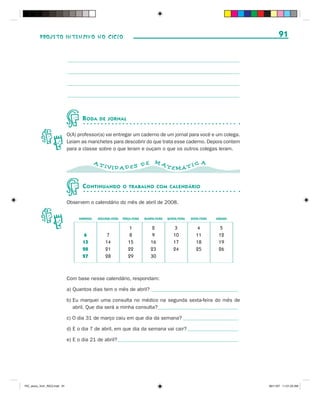 PROJETO INTENSIVO NO CICLO                                                                                                  91




                                     R ODA    DE JORNAL


                              O(A) professor(a) vai entregar um caderno de um jornal para você e um colega.
                              Leiam as manchetes para descobrir do que trata esse caderno. Depois contem
                              para a classe sobre o que leram e ouçam o que os outros colegas leram.

                                             AT                                  MA                            A
                                                  IVID AD ES D E                          TEMÁ T I C


                                     C ONTINUANDO            O TRABALHO COM CALENDÁRIO


                              Observem o calendário do mês de abril de 2008.


                                   DOMINGO   SEGUNDA-FEIRA   TERÇA-FEIRA   QUARTA-FEIRA   QUINTA-FEIRA   SEXTA-FEIRA   SÁBADO

                                                                1              2              3             4           5
                                     6            7             8              9              10            11          12
                                     13           14            15             16             17            18          19
                                     20           21            22             23             24            25          26
                                     27           28            29             30



                              Com base nesse calendário, respondam:

                              a) Quantos dias tem o mês de abril? _________________________________________

                              b) Eu marquei uma consulta no médico na segunda sexta-feira do mês de
                                 abril. Que dia será a minha consulta?______________________________________

                              c) O dia 31 de março caiu em que dia da semana? __________________________

                              d) E o dia 7 de abril, em que dia da semana vai cair? ________________________

                              e) E o dia 21 de abril? _________________________________________________________




PIC_aluno_Vol1_RIC2.indd 91                                                                                                     30/11/07 11:01:23 AM
 