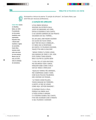 94                                                                           PROJETO INTENSIVO NO CICLO


                                Acompanhe a leitura do poema “A canção do africano”, de Castro Alves, que
                                será feita por seu(sua) professor(a).

                                           A CANÇÃO DO AFRICANO
          Castro Alves nasceu              LÁ NA ÚMIDA SENZALA,
          em Muritiba,                     SENTADO NA ESTREITA SALA,
          Bahia, em 1847.                  JUNTO AO BRASEIRO, NO CHÃO,
          É considerado                    ENTOA O ESCRAVO O SEU CANTO,
          um dos poetas                    E AO CANTAR CORREM-LHE EM PRANTO
          brasileiros mais                 SAUDADES DO SEU TORRÃO...
          importantes.
                                           DE UM LADO, UMA NEGRA ESCRAVA
          Enquanto viveu,
                                           OS OLHOS NO FILHO CRAVA,
          o Brasil ainda
                                           QUE TEM NO COLO A EMBALAR...
          mantinha o regime
                                           E À MEIA VOZ LÁ RESPONDE
          da escravidão.
          Castro Alves
                                           AO CANTO, E O FILHINHO ESCONDE,
          escreveu muito
                                           TALVEZ P’RA NÃO O ESCUTAR!
          sobre esse tema                  “MINHA TERRA É LÁ BEM LONGE,
          em seus poemas.                  DAS BANDAS DE ONDE O SOL VEM;
          Morreu com 24                    ESTA TERRA É MAIS BONITA,
          anos, em 1871,                   MAS À OUTRA EU QUERO BEM!
          antes da abolição
                                           “O SOL FAZ LÁ TUDO EM FOGO,
          da escravatura.
                                           FAZ EM BRASA TODA A AREIA;
                                           NINGUÉM SABE COMO É BELO
                                           VER DE TARDE A PAPA-CEIA!
                                           “AQUELAS TERRAS TÃO GRANDES,
                                           TÃO COMPRIDAS COMO O MAR,
                                           COM SUAS POUCAS PALMEIRAS
                                           DÃO VONTADE DE PENSAR...
                                           “LÁ TODOS VIVEM FELIZES,
                                           TODOS DANÇAM NO TERREIRO;
                                           A GENTE LÁ NÃO SE VENDE
                                           COMO AQUI, SÓ POR DINHEIRO”.
                                           O ESCRAVO CALOU A FALA,
                                           PORQUE NA ÚMIDA SALA
                                           O FOGO ESTAVA A APAGAR;
                                           E A ESCRAVA ACABOU SEU CANTO,
                                           P’RA NÃO ACORDAR COM O PRANTO
                                           O SEU FILHINHO A SONHAR!




PIC_aluno_Vol1_RIC2.indd 94                                                                                 30/11/07 11:01:25 AM
 