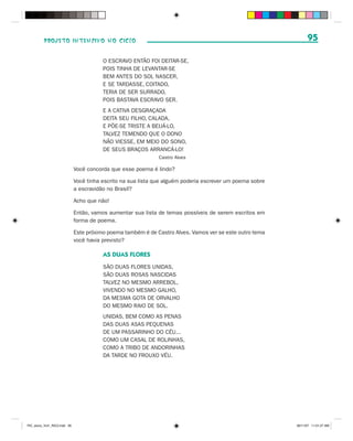 PROJETO INTENSIVO NO CICLO                                                                             95

                                         O ESCRAVO ENTÃO FOI DEITAR-SE,
                                         POIS TINHA DE LEVANTAR-SE
                                         BEM ANTES DO SOL NASCER,
                                         E SE TARDASSE, COITADO,
                                         TERIA DE SER SURRADO,
                                         POIS BASTAVA ESCRAVO SER.
                                         E A CATIVA DESGRAÇADA
                                         DEITA SEU FILHO, CALADA,
                                         E PÕE-SE TRISTE A BEIJÁ-LO,
                                         TALVEZ TEMENDO QUE O DONO
                                         NÃO VIESSE, EM MEIO DO SONO,
                                         DE SEUS BRAÇOS ARRANCÁ-LO!
                                                               Castro Alves

                              Você concorda que esse poema é lindo?

                              Você tinha escrito na sua lista que alguém poderia escrever um poema sobre
                              a escravidão no Brasil?

                              Acho que não!

                              Então, vamos aumentar sua lista de temas possíveis de serem escritos em
                              forma de poema.

                              Este próximo poema também é de Castro Alves. Vamos ver se este outro tema
                              você havia previsto?

                                         AS DUAS FLORES
                                         SÃO DUAS FLORES UNIDAS,
                                         SÃO DUAS ROSAS NASCIDAS
                                         TALVEZ NO MESMO ARREBOL,
                                         VIVENDO NO MESMO GALHO,
                                         DA MESMA GOTA DE ORVALHO
                                         DO MESMO RAIO DE SOL.
                                         UNIDAS, BEM COMO AS PENAS
                                         DAS DUAS ASAS PEQUENAS
                                         DE UM PASSARINHO DO CÉU...
                                         COMO UM CASAL DE ROLINHAS,
                                         COMO A TRIBO DE ANDORINHAS
                                         DA TARDE NO FROUXO VÉU.




PIC_aluno_Vol1_RIC2.indd 95                                                                                30/11/07 11:01:27 AM
 