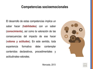 Competencias socioemocionales
El desarrollo de estas competencias implica un
saber hacer (habilidades) con un saber
(conocimiento), así como la valoración de las
consecuencias del impacto de ese hacer
(valores y actitudes). En este sentido, toda
experiencia formativa debe contemplar
contenidos declarativos, procedimentales y
actitudinales-valorales.
Moncada, 2013
 