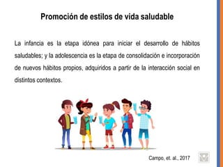 Promoción de estilos de vida saludable
La infancia es la etapa idónea para iniciar el desarrollo de hábitos
saludables; y la adolescencia es la etapa de consolidación e incorporación
de nuevos hábitos propios, adquiridos a partir de la interacción social en
distintos contextos.
Campo, et. al., 2017
 