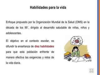 Habilidades para la vida
Enfoque propuesto por la Organización Mundial de la Salud (OMS) en la
década de los 90´, dirigido al desarrollo saludable de niñas, niños y
adolescentes.
El objetivo en el contexto escolar, es
difundir la enseñanza de diez habilidades
para que esta población enfrente de
manera efectiva las exigencias y retos de
la vida diaria.
 