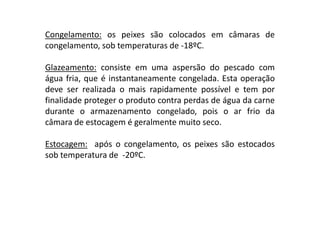 Congelamento: os peixes são colocados em câmaras de
congelamento, sob temperaturas de -18ºC.
Glazeamento: consiste em uma aspersão do pescado com
água fria, que é instantaneamente congelada. Esta operação
deve ser realizada o mais rapidamente possível e tem por
finalidade proteger o produto contra perdas de água da carne
durante o armazenamento congelado, pois o ar frio da
câmara de estocagem é geralmente muito seco.
Estocagem: após o congelamento, os peixes são estocados
sob temperatura de -20ºC.

 