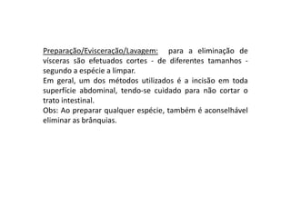 Preparação/Evisceração/Lavagem: para a eliminação de
vísceras são efetuados cortes - de diferentes tamanhos segundo a espécie a limpar.
Em geral, um dos métodos utilizados é a incisão em toda
superfície abdominal, tendo-se cuidado para não cortar o
trato intestinal.
Obs: Ao preparar qualquer espécie, também é aconselhável
eliminar as brânquias.

 