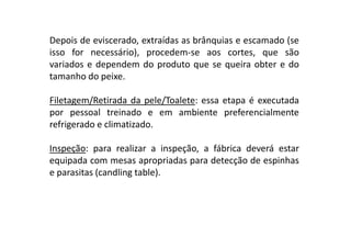 Depois de eviscerado, extraídas as brânquias e escamado (se
isso for necessário), procedem-se aos cortes, que são
variados e dependem do produto que se queira obter e do
tamanho do peixe.
Filetagem/Retirada da pele/Toalete: essa etapa é executada
por pessoal treinado e em ambiente preferencialmente
refrigerado e climatizado.
Inspeção: para realizar a inspeção, a fábrica deverá estar
equipada com mesas apropriadas para detecção de espinhas
e parasitas (candling table).

 