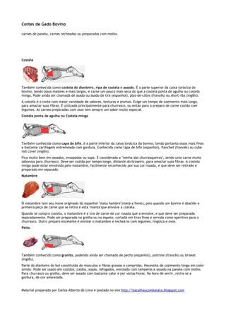 Cortes de Gado Bovino

carnes de panela, carnes recheadas ou preparadas com molho.




Costela




Também conhecida como costela do dianteiro, ripa de costela e assado. É a parte superior da caixa torácica do
bovino, tendo ossos maiores e mais largos, e carne um pouco mais seca do que a costela ponta de agulha ou costela
minga. Pode ainda ser chamada de asado ou asado de tira (espanhol), plat-de-côtes (francês) ou short ribs (inglês).
A costela é o corte com maior variedade de sabores, texturas e aromas. Exige um tempo de cozimento mais longo,
para amaciar suas fibras. É utilizada principalmente para churrasco, ou então para o preparo de carne cozida com
legumes. As carnes preparadas com osso tem sempre um sabor muito especial.
Costela ponta de agulha ou Costela minga




Também conhecida como capa do bife, é a parte inferior da caixa torácica do bovino, tendo portanto ossos mais finos
e bastante cartilagem entremeada com gordura. Conhecida como tapa de bife (espanhol), flanchet (francês) ou cube
roll cover (inglês).
Fica muito bem em assados, ensopados ou sopa. É considerada a "rainha das churrasqueiras", sendo uma carne muito
saborosa para churrasco. Deve ser cozida por tempo longo, distante do braseiro, para amaciar suas fibras. A costela
minga pode estar envolvida pelo matambre, facilmente reconhecido por sua cor rosada, e que deve ser retirado e
preparado em separado.
Matambre




O matambre tem seu nome originado do espanhol "mata hambre"(mata a fome), pois quando um bovino é abatido a
primeira peça de carne que se retira é esta "manta"que envolve a costela.
Quando se compra costela, o matambre é a tira de carne de cor rosada que a envolve, e que deve ser preparada
separadamente. Pode ser preparada na grelha ou no espeto, cortada em tiras finas e servida como aperitivo para o
churrasco. Outro preparo excelente é enrolar o matambre e recheá-lo com legumes, lingüiça e ovos.
Peito




Também conhecido como granito, podendo ainda ser chamado de pecho (espanhol), poitrine (francês) ou brisket
(inglês).
Parte do dianteiro do boi constituída de músculos e fibras grossas e compridas. Necessita de cozimento longo em calor
úmido. Pode ser usado em cozidos, caldos, sopas, refogados, enrolado com temperos e assado na panela com molho.
Para churrasco ou grelha, deve ser assado com bastante calor e por várias horas. Na hora de servir, retira-se a
gordura, de cor amarelada.


Material preparado por Carlos Alberto de Lima e postado no site http://bacalhaucombatata.blogspot.com
 