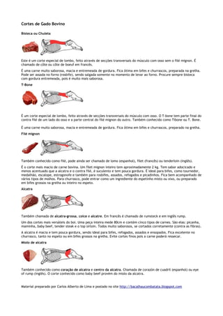 Cortes de Gado Bovino

Bisteca ou Chuleta




Este é um corte especial de lombo, feito através de secções transversais do músculo com osso sem o filé mignon. É
chamado de côte ou côte de boeuf em francês.
É uma carne muito saborosa, macia e entremeada de gordura. Fica ótima em bifes e churrascos, preparada na grelha.
Pode ser assada no forno (rosbife), sendo salgada somente no momento de levar ao forno. Procure sempre bisteca
com gordura entremeada, pois é muito mais saborosa.
T-Bone




É um corte especial de lombo, feito através de secções transversais do músculo com osso. O T-bone tem parte final do
contra filé de um lado do osso e a parte central do filé mignon do outro. Também conhecido como Tibone ou T. Bone.

É uma carne muito saborosa, macia e entremeada de gordura. Fica ótima em bifes e churrascos, preparado na grelha.
Filé mignon




Também conhecido como filé, pode ainda ser chamado de lomo (espanhol), filet (francês) ou tenderloin (inglês).
É o corte mais macio de carne bovina. Um filet mignon inteiro tem aproximadamente 2 kg. Tem sabor adocicado e
menos acentuado que a alcatra e o contra filé, é suculento e tem pouca gordura. É ideal para bifes, como tournedor,
medalhão, escalope, estrogonofe e também para rosbifes, assados, refogados e picadinhos. Fica bem acompanhado de
vários tipos de molhos. Para churrasco, pode entrar como um ingrediente do espetinho misto ou xixo, ou preparado
em bifes grossos na grelha ou inteiro no espeto.
Alcatra




Também chamada de alcatra-grossa, coice e alcatre. Em francês é chamado de rumsteck e em inglês rump.
Um dos cortes mais versáteis do boi. Uma peça inteira mede 80cm e contém cinco tipos de carnes. São elas: picanha,
maminha, baby beef, tender steak e o top sirloin. Todos muito saborosos, se cortados corretamente (contra as fibras).
A alcatra é macia e tem pouca gordura, sendo ideal para bifes, refogados, assados e ensopados. Fica excelente no
churrasco, tanto no espeto ou em bifes grossos na grelha. Evite cortes finos pois a carne poderá ressecar.
Miolo de alcatra




Também conhecido como coração de alcatra e centro da alcatra. Chamada de corazón de cuadril (espanhol) ou eye
of rump (inglês). O corte conhecido como baby beef provém do miolo da alcatra.


Material preparado por Carlos Alberto de Lima e postado no site http://bacalhaucombatata.blogspot.com
 