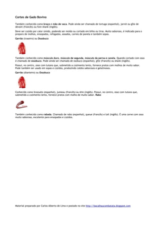 Cortes de Gado Bovino

Também conhecido como braço e mão de vaca. Pode ainda ser chamado de tortuga (espanhol), jarret ou gîte de
devant (francês) ou fore shank (inglês).
Deve ser cozido por calor úmido, podendo ser moído ou cortado em bifes ou tiras. Muito saboroso, é indicado para o
preparo de molhos, ensopados, refogados, assados, carnes de panela e também sopas.
Garrão (traseiro) ou Ossobuco




Também conhecido como músculo duro, músculo de segunda, músculo da perna e canela. Quando cortado com osso
é chamado de ossobuco. Pode ainda ser chamado de osobuco (espanhol), gîte (francês) ou shank (inglês).
Possui, no centro, osso com tutano que, submetido a cozimento lento, fornece pratos com molhos de muito sabor.
Pode também ser usado em sopas e cozidos, produzindo caldos saborosos e gelatinosos.
Garrão (dianteiro) ou Ossobuco




Conhecido como brazuelo (espanhol), jumeau (francês) ou shin (inglês). Possui, no centro, osso com tutano que,
submetido a cozimento lento, fornece pratos com molho de muito sabor. Rabo




Também conhecido como rabada. Chamado de rabo (espanhol), queue (francês) e tail (inglês). É uma carne com osso
muito saborosa, excelente para ensopados e cozidos.




Material preparado por Carlos Alberto de Lima e postado no site http://bacalhaucombatata.blogspot.com
 