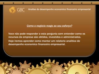 Analise do desempenho economico financeiro empresarial




              Como o negócio reage ao seu esforço?

Voce não pode responder a esta pergunta sem entender como os
recursos da empresa são obtidos, investidos e administrados.
Hoje iremos aprender como montar um relatorio analitico de
desempenho economico financeiro empresarial.
 