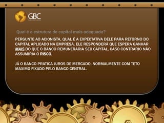 Qual é a estrutura de capital mais adequada?
PERGUNTE AO ACIONISTA, QUAL É A EXPECTATIVA DELE PARA RETORNO DO
CAPITAL APLICADO NA EMPRESA. ELE RESPONDERÁ QUE ESPERA GANHAR
MAIS DO QUE O BANCO REMUNERARIA SEU CAPITAL, CASO CONTRARIO NÃO
ASSUMIRIA O RISCO.

JÁ O BANCO PRATICA JUROS DE MERCADO, NORMALMENTE COM TETO
MAXIMO FIXADO PELO BANCO CENTRAL.
 