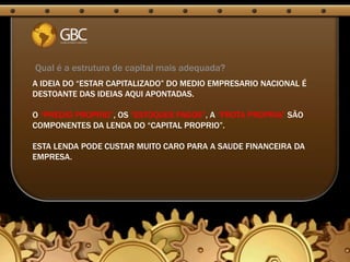 Qual é a estrutura de capital mais adequada?
A IDEIA DO “ESTAR CAPITALIZADO” DO MEDIO EMPRESARIO NACIONAL É
DESTOANTE DAS IDEIAS AQUI APONTADAS.

O “PREDIO PROPRIO”, OS “ESTOQUES PAGOS”, A “FROTA PROPRIA” SÃO
COMPONENTES DA LENDA DO “CAPITAL PROPRIO”.

ESTA LENDA PODE CUSTAR MUITO CARO PARA A SAUDE FINANCEIRA DA
EMPRESA.
 