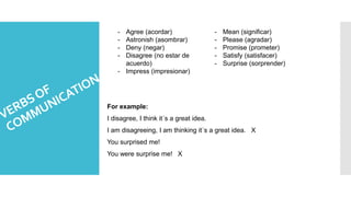- Agree (acordar)
- Astronish (asombrar)
- Deny (negar)
- Disagree (no estar de
acuerdo)
- Impress (impresionar)
- Mean (significar)
- Please (agradar)
- Promise (prometer)
- Satisfy (satisfacer)
- Surprise (sorprender)
For example:
I disagree, I think it´s a great idea.
I am disagreeing, I am thinking it´s a great idea. X
You surprised me!
You were surprise me! X
 
