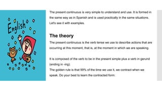 The present continuous is very simple to understand and use. It is formed in
the same way as in Spanish and is used practically in the same situations.
Let's see it with examples.
The theory
The present continuous is the verb tense we use to describe actions that are
occurring at this moment, that is, at the moment in which we are speaking.
It is composed of the verb to be in the present simple plus a verb in gerund
(ending in -ing).
The golden rule is that 99% of the time we use it, we contract when we
speak. Do your best to learn the contracted form:
 