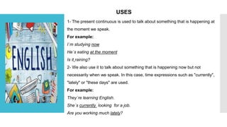 USES
1- The present continuous is used to talk about something that is happening at
the moment we speak.
For example:
I´m studying now
He´s eating at the moment
Is it raining?
2- We also use it to talk about something that is happening now but not
necessarily when we speak. In this case, time expressions such as "currently",
"lately" or "these days" are used.
For example:
They´re learning English.
She´s currently looking for a job.
Are you working much lately?
 