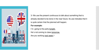 3- We use the present continuous to talk about something that is
already decided to be done in the near future. Its use indicates that it
is quite certain that the planned will happen.
For example:
I´m going to the party tonight.
He´s not coming to class tomorrow.
Are you working next week ?
 
