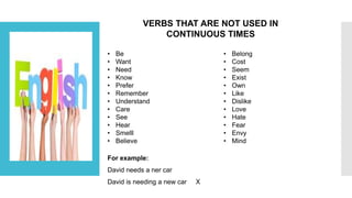 VERBS THAT ARE NOT USED IN
CONTINUOUS TIMES
• Be
• Want
• Need
• Know
• Prefer
• Remember
• Understand
• Care
• See
• Hear
• Smelll
• Believe
• Belong
• Cost
• Seem
• Exist
• Own
• Like
• Dislike
• Love
• Hate
• Fear
• Envy
• Mind
For example:
David needs a ner car
David is needing a new car X
 