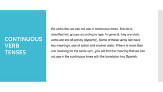 CONTINUOUS
VERB
TENSES
the verbs that we can not use in continuous times. The list is
classified into groups according to type. In general, they are static
verbs and not of activity (dynamic). Some of these verbs can have
two meanings, one of action and another static. If there is more than
one meaning for the same verb, you will find the meaning that we can
not use in the continuous times with the translation into Spanish.
 