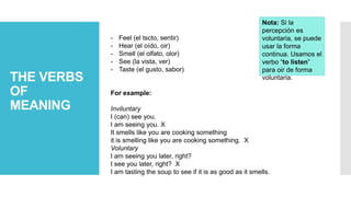 THE VERBS
OF
MEANING
- Feel (el tscto, sentir)
- Hear (el oído, oir)
- Smell (el olfato, olor)
- See (la vista, ver)
- Taste (el gusto, sabor)
For example:
Inviluntary
I (can) see you.
I am seeing you. X
It smells like you are cooking something
it is smelling like you are cooking something. X
Voluntary
I am seeing you later, right?
I see you later, right? X
I am tasting the soup to see if it is as good as it smells.
Nota: Si la
percepción es
voluntaria, se puede
usar la forma
continua. Usamos el
verbo “to listen”
para oir de forma
voluntaria.
 