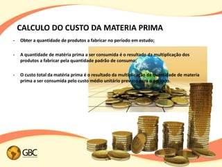 CALCULO DO CUSTO DA MATERIA PRIMA
•   Obter a quantidade de produtos a fabricar no período em estudo;

•   A quantidade de matéria prima a ser consumida é o resultado da multiplicação dos
    produtos a fabricar pela quantidade padrão de consumo;

•   O custo total da matéria prima é o resultado da multiplicação da quantidade de materia
    prima a ser consumida pelo custo médio unitário previsto para o período.
 