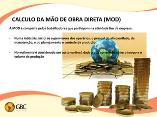 CALCULO DA MÃO DE OBRA DIRETA (MOD)
A MOD é composta pelos trabalhadores que participam na atividade fim da empresa.

•   Numa indústria, inclui os supervisores dos operários, o pessoal do almoxarifado, da
    manutenção, e do planejamento e controle da produção.

•   Normalmente é considerado um custo variável, dada a alta correlação entre o tempo e o
    volume de produção
 