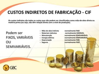 CUSTOS INDIRETOS DE FABRICAÇÃO - CIF
 Os custos indiretos são todos os custos que não podem ser classificados como mão-de-obra direta ou
 matéria prima (ou seja, não têm relação direta com o nível de produção).



                                       Mão-de-obra indireta    normalmente FIXO
Podem ser                              Materiais indiretos     normalmente VARIÁVEL
                                       Manutenção              normalmente SEMIVARIÁVEL
FIXOS, VARIÁVEIS                       Energia elétrica        normalmente SEMIVARIÁVEL
                                       Depreciação             normalmente FIXO
OU                                     Seguros                 normalmente FIXO

SEMIVARIÁVEIS.
 