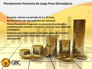 Planejamento Financeiro de Longo Prazo (Estratégico):



•   Em geral, cobrem um período de 2 a 10 anos.
•   Normalmente não são explícitos em números.
•   Planos financeiros integrados ao processo de produção e
    marketing para orientar a empresa a alcançar seus objetivos
    estratégicos.
•   Empresas que estão sujeitas a elevados graus de incerteza
    operacional adotam horizontes mais curtos (risco
    operacional).
 