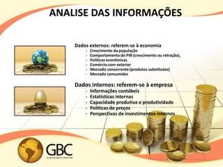 ANALISE DAS INFORMAÇÕES

    Dados externos: referem-se à economia
        •   Crescimento da população
        •   Comportamento do PIB (crescimento ou retração),
        •   Políticas econômicas
        •   Comércio com exterior
        •   Mercado concorrente (produtos substitutos)
        •   Mercado consumidor

    Dados internos: referem-se à empresa
        •   Informações contábeis
        •   Estatísticas internas
        •   Capacidade produtiva e produtividade
        •   Políticas de preços
        •   Perspectivas de investimentos internos
 