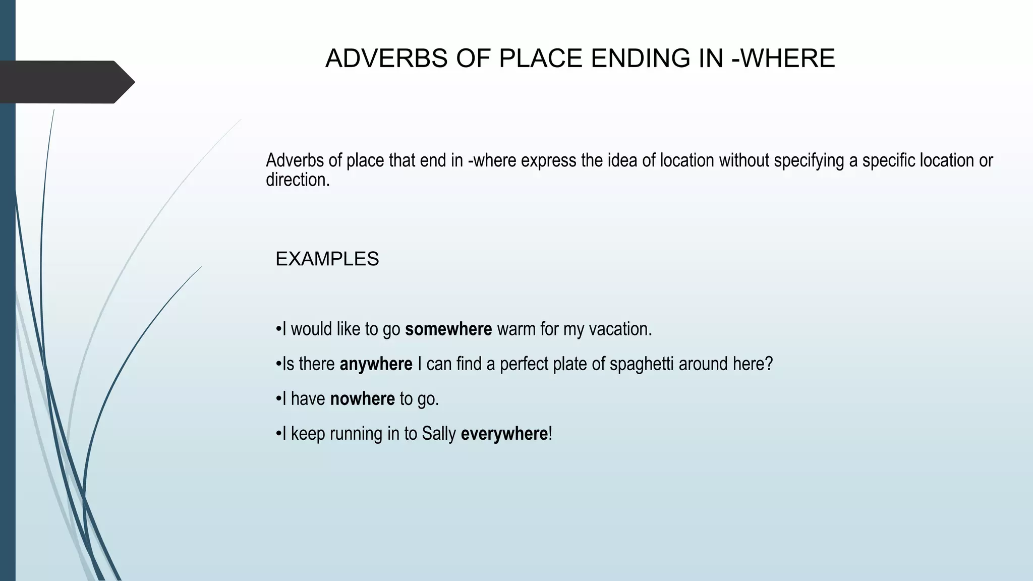 ADVERBS OF PLACE ENDING IN -WHERE
Adverbs of place that end in -where express the idea of location without specifying a specific location or
direction.
EXAMPLES
•I would like to go somewhere warm for my vacation.
•Is there anywhere I can find a perfect plate of spaghetti around here?
•I have nowhere to go.
•I keep running in to Sally everywhere!
 