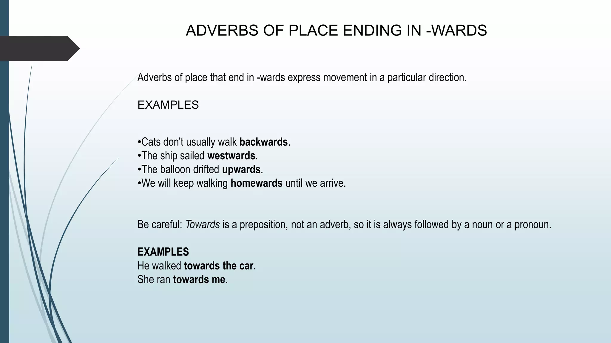 ADVERBS OF PLACE ENDING IN -WARDS
Adverbs of place that end in -wards express movement in a particular direction.
EXAMPLES
•Cats don't usually walk backwards.
•The ship sailed westwards.
•The balloon drifted upwards.
•We will keep walking homewards until we arrive.
Be careful: Towards is a preposition, not an adverb, so it is always followed by a noun or a pronoun.
EXAMPLES
He walked towards the car.
She ran towards me.
 