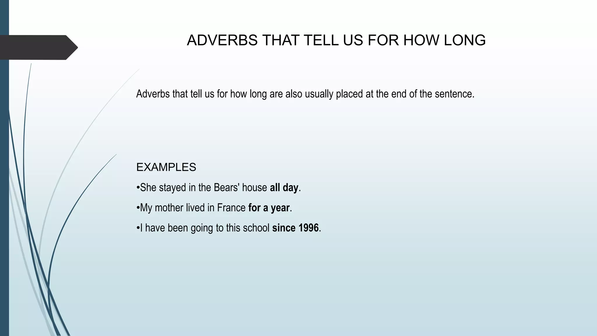 ADVERBS THAT TELL US FOR HOW LONG
Adverbs that tell us for how long are also usually placed at the end of the sentence.
EXAMPLES
•She stayed in the Bears' house all day.
•My mother lived in France for a year.
•I have been going to this school since 1996.
 