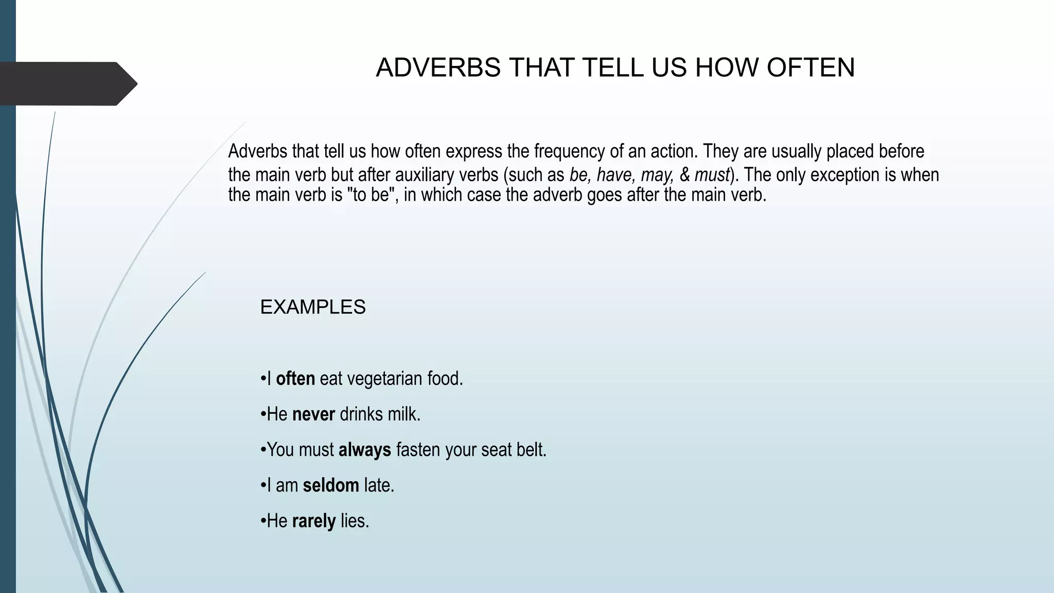 ADVERBS THAT TELL US HOW OFTEN
Adverbs that tell us how often express the frequency of an action. They are usually placed before
the main verb but after auxiliary verbs (such as be, have, may, & must). The only exception is when
the main verb is "to be", in which case the adverb goes after the main verb.
EXAMPLES
•I often eat vegetarian food.
•He never drinks milk.
•You must always fasten your seat belt.
•I am seldom late.
•He rarely lies.
 
