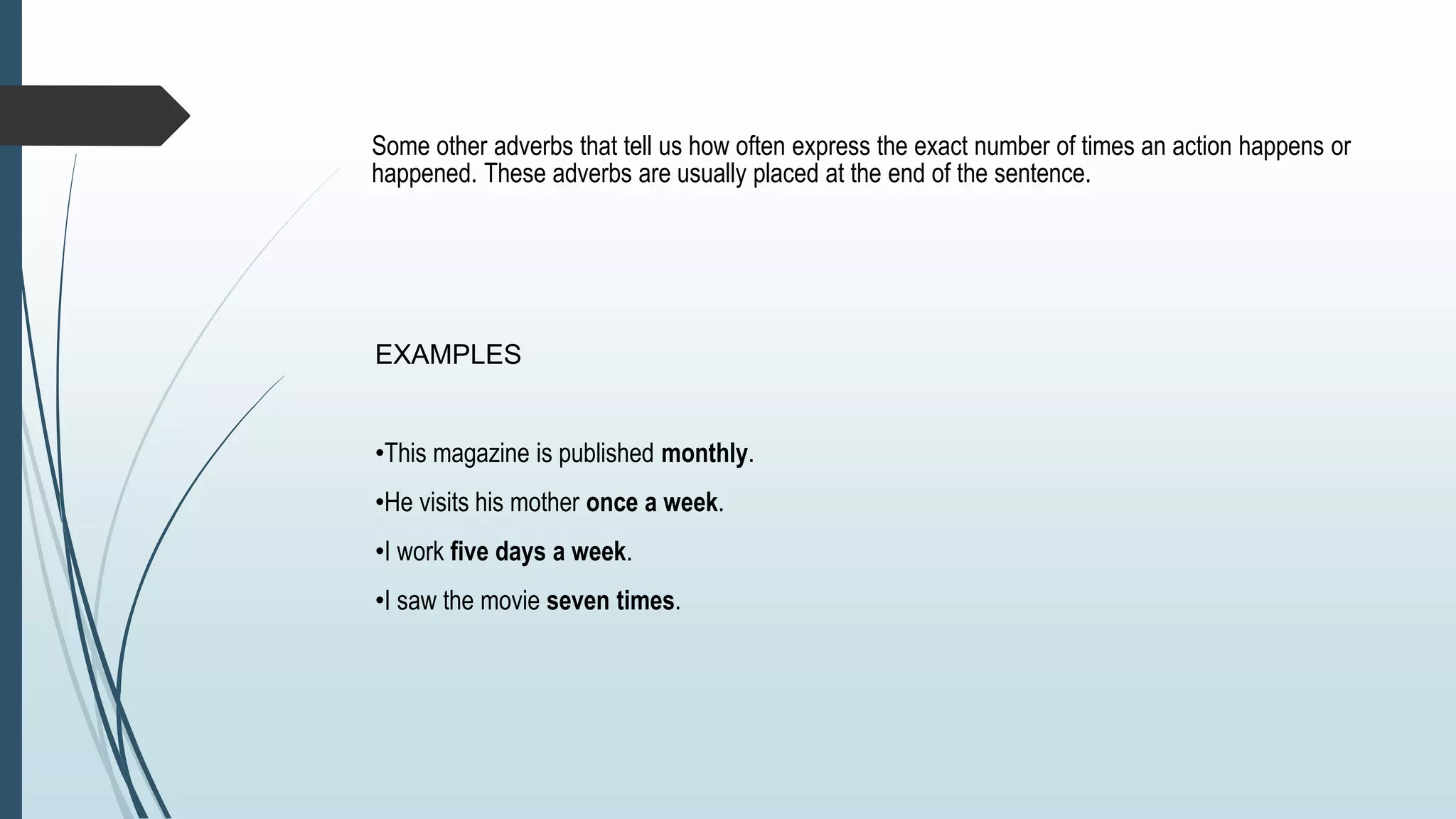 Some other adverbs that tell us how often express the exact number of times an action happens or
happened. These adverbs are usually placed at the end of the sentence.
EXAMPLES
•This magazine is published monthly.
•He visits his mother once a week.
•I work five days a week.
•I saw the movie seven times.
 