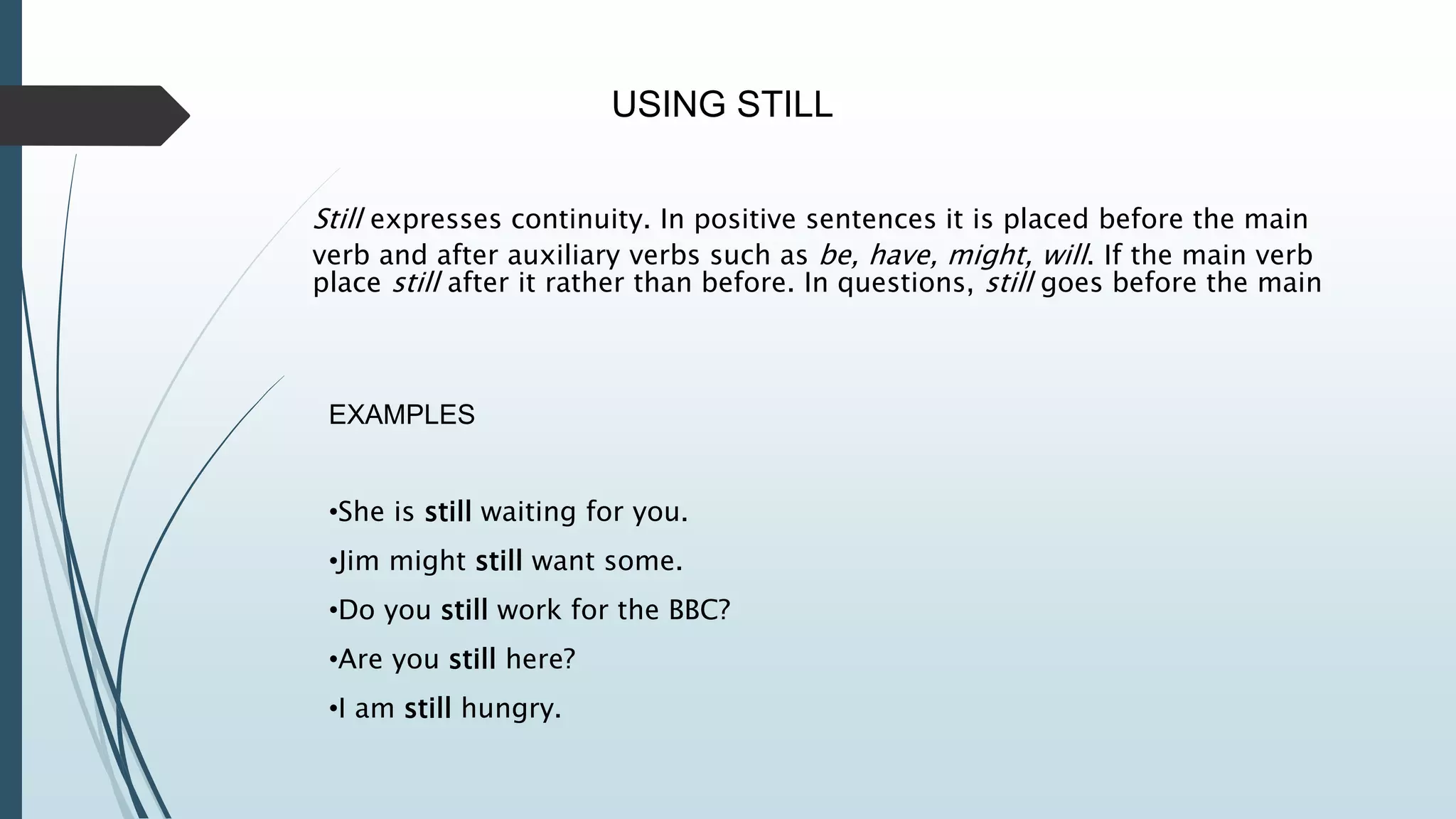 USING STILL
Still expresses continuity. In positive sentences it is placed before the main
verb and after auxiliary verbs such as be, have, might, will. If the main verb
place still after it rather than before. In questions, still goes before the main
EXAMPLES
•She is still waiting for you.
•Jim might still want some.
•Do you still work for the BBC?
•Are you still here?
•I am still hungry.
 