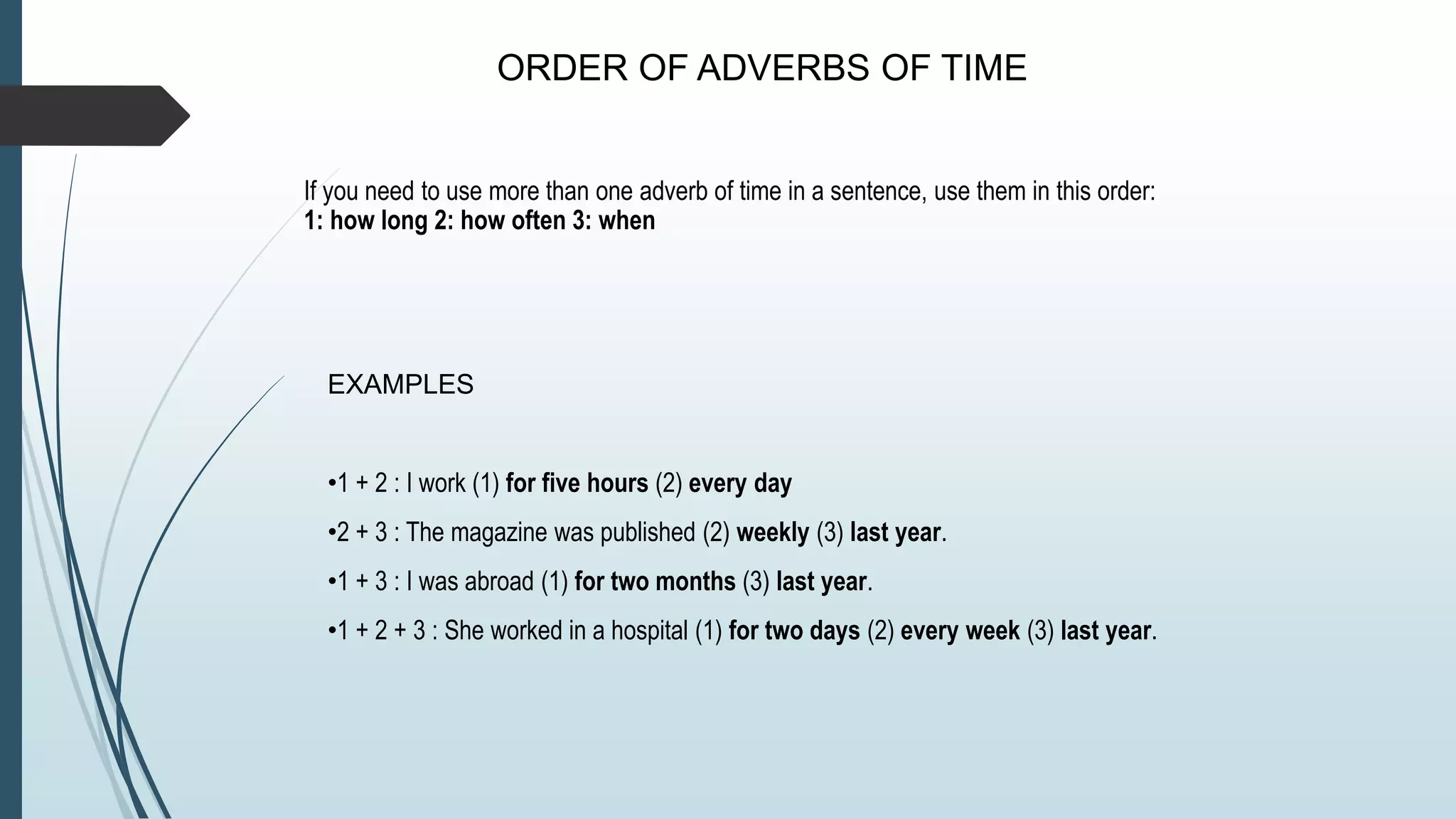 ORDER OF ADVERBS OF TIME
If you need to use more than one adverb of time in a sentence, use them in this order:
1: how long 2: how often 3: when
EXAMPLES
•1 + 2 : I work (1) for five hours (2) every day
•2 + 3 : The magazine was published (2) weekly (3) last year.
•1 + 3 : I was abroad (1) for two months (3) last year.
•1 + 2 + 3 : She worked in a hospital (1) for two days (2) every week (3) last year.
 