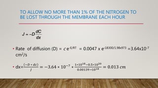 TO ALLOW NO MORE THAN 1% OF THE NITROGEN TO
BE LOST THROUGH THE MEMBRANE EACH HOUR
• Rate of diffusion (D) = c e-E/RT = 0.0047 x e-18300/1.98x973 =3.64x10-7
cm2/s
• dx=
−𝐷 ∗ 𝑑𝑐
𝐽
= −3.64 ∗ 10−7 ∗
1∗1018−0.5∗1020
0.00139 ∗1018 = 0.013 𝑐𝑚
 