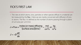 FICK’S FIRST LAW
• The rate at which atoms, ions, particles or other species diffuse in a material can
be measured by the flux J. Here we are mainly concerned with diffusion of ions
or atoms. The flux J is defined as the number of atoms passing through a plane
of unit area per unit time
 