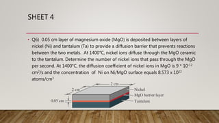 SHEET 4
• Q6) 0.05 cm layer of magnesium oxide (MgO) is deposited between layers of
nickel (Ni) and tantalum (Ta) to provide a diffusion barrier that prevents reactions
between the two metals. At 1400°C, nickel ions diffuse through the MgO ceramic
to the tantalum. Determine the number of nickel ions that pass through the MgO
per second. At 1400°C, the diffusion coefficient of nickel ions in MgO is 9 * 10-12
cm2/s and the concentration of Ni on Ni/MgO surface equals 8.573 x 1022
atoms/cm3
 