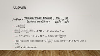 ANSWER
• J =-D
𝑑𝑒𝑙𝑡𝑎 𝐶
𝐷𝑒𝑙𝑡𝑎 𝑥
•
𝑑𝑒𝑙𝑡𝑎 𝐶
𝐷𝑒𝑙𝑡𝑎 𝑥
=
0−8.573 𝑥 1022
0.05
= -1.715 * 1024 atoms/ cm3 .cm
• J= - (9 * 10-12 ) x( -1.715 * 1024 ) = 1.543*1013 𝑁𝑖 𝑎𝑡𝑜𝑚𝑠
𝑐𝑚2 𝑠
• Total Ni passing in one second = J
𝑁𝑖 𝑎𝑡𝑜𝑚𝑠
cm2 𝑠
x area (cm2) = 1.543*1013 x (2cm x
2cm)
• = 6.17 x 1013 Ni atoms/ s
 