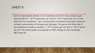 SHEET 4
• Q7) An impermeable cylinder 3 cm in diameter and 10 cm long contains a gas
that includes 0.5 * 1020 N atoms per cm3 and 0.5 * 1020 H atoms per cm3 on one
side of an iron membrane . Gas is continuously introduced to the pipe to ensure a
constant concentration of nitrogen and hydrogen. The gas on the other side of
the membrane includes a constant 1 * 1018 N atoms per cm3 and 1 * 1018 H atoms
per cm3. The entire system is to operate at 700°C. Design an iron membrane
(BCC) that will
 